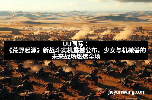 UU国际：《荒野起源》新战斗实机震撼公布，少女与机械兽的未来战场燃爆全场